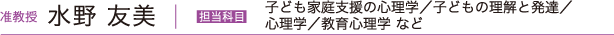 准教授 水野 友美　担当科目 子ども家庭支援の心理学／子どもの理解と発達／心理学／教育心理学 など
